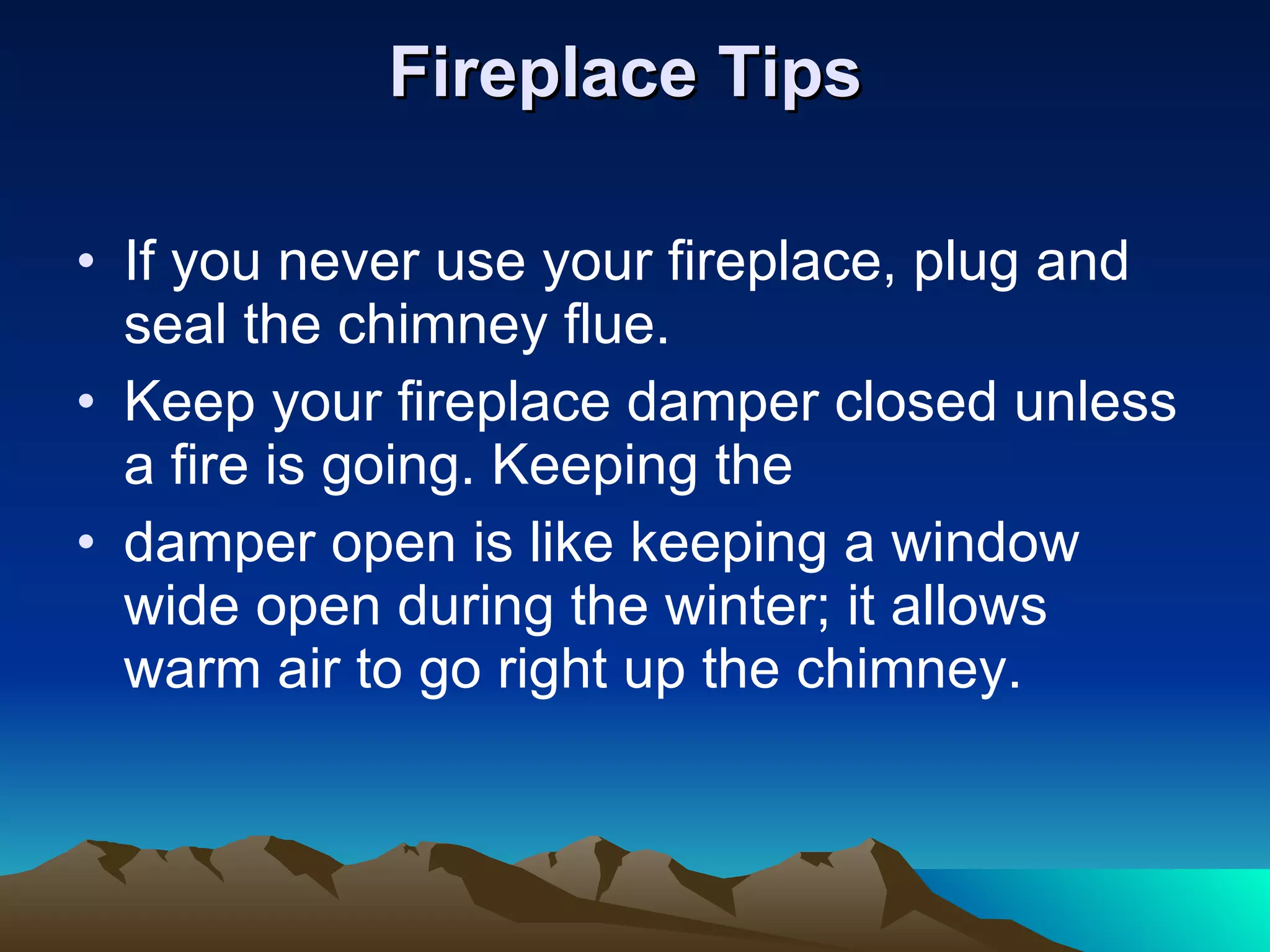 Fireplace Tips   If you never use your fireplace, plug and seal the chimney flue.  Keep your fireplace damper closed unless a fire is going. Keeping the damper open is like keeping a window wide open during the winter; it allows warm air to go right up the chimney. 