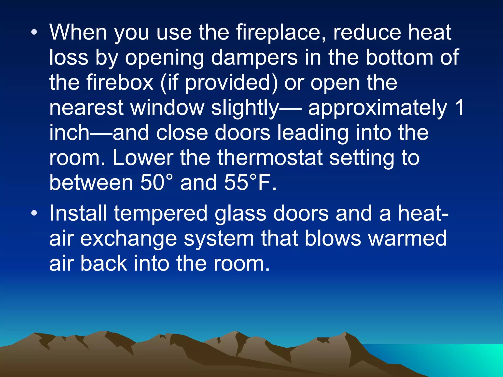 When you use the fireplace, reduce heat loss by opening dampers in the bottom of the firebox (if provided) or open the nearest window slightly— approximately 1 inch—and close doors leading into the room. Lower the thermostat setting to between 50° and 55°F.  Install tempered glass doors and a heat-air exchange system that blows warmed air back into the room. 