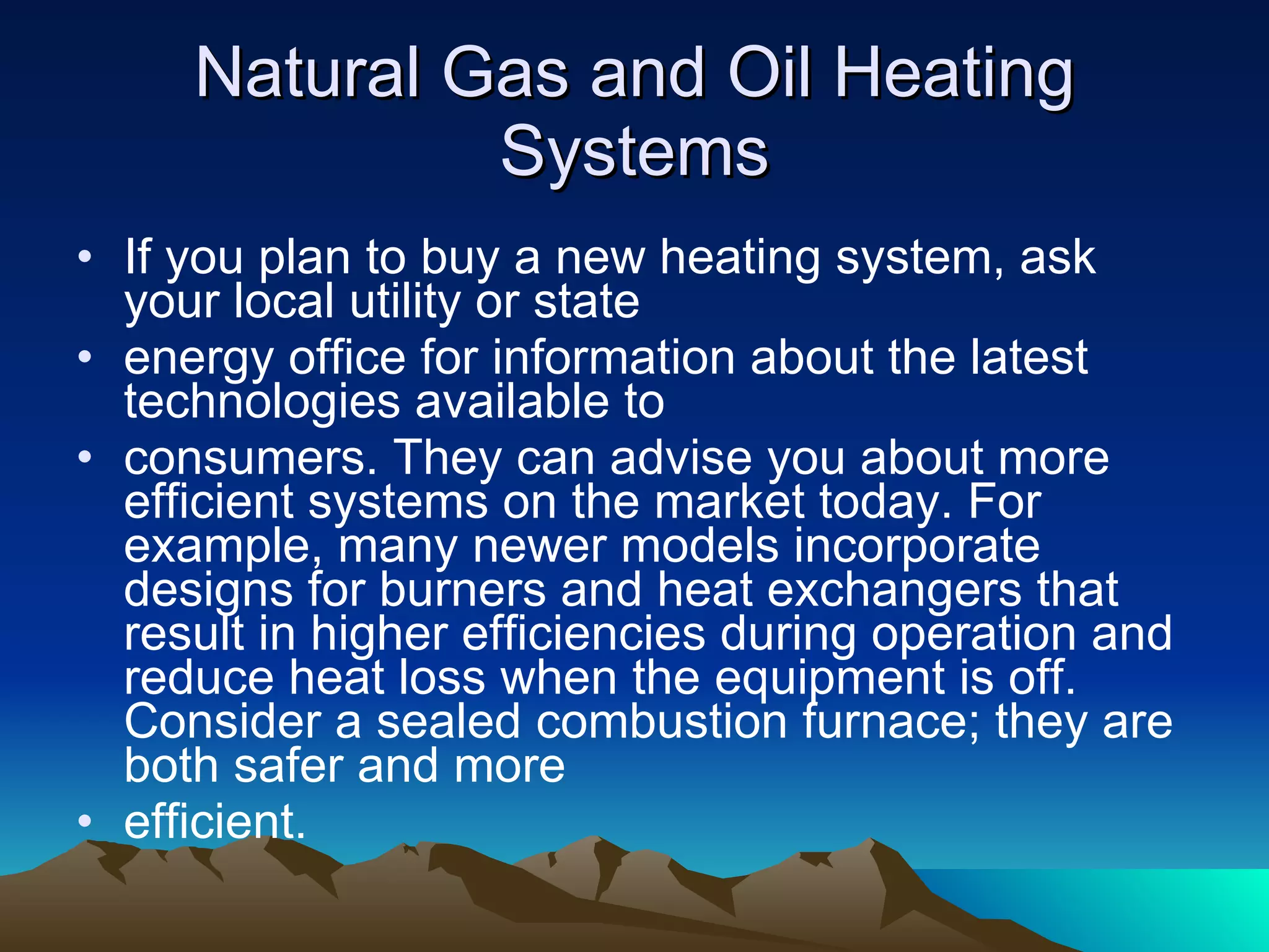 Natural Gas and Oil Heating Systems If you plan to buy a new heating system, ask your local utility or state energy office for information about the latest technologies available to consumers. They can advise you about more efficient systems on the market today. For example, many newer models incorporate designs for burners and heat exchangers that result in higher efficiencies during operation and reduce heat loss when the equipment is off. Consider a sealed combustion furnace; they are both safer and more efficient.  