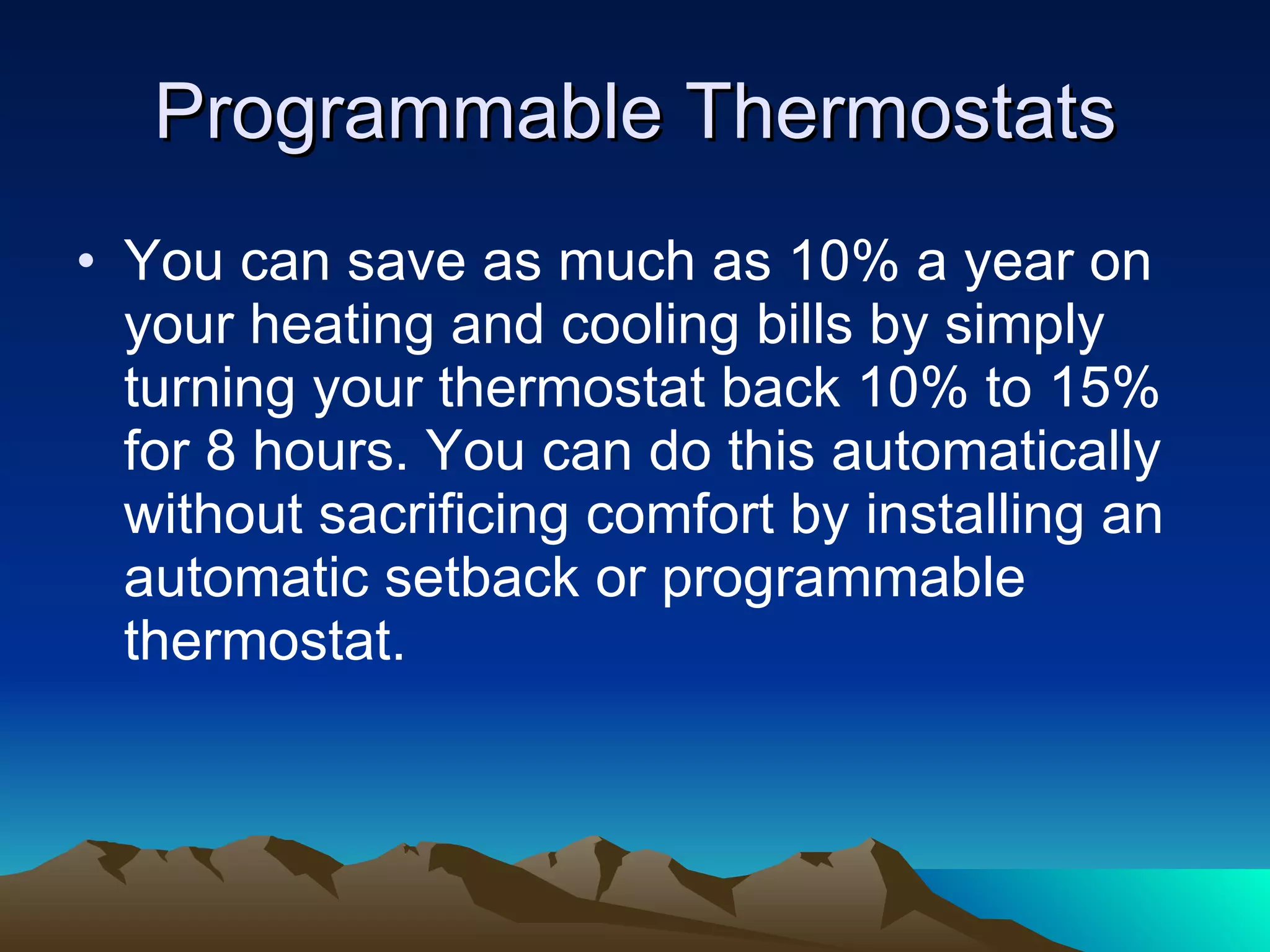 Programmable Thermostats You can save as much as 10% a year on your heating and cooling bills by simply turning your thermostat back 10% to 15% for 8 hours. You can do this automatically without sacrificing comfort by installing an automatic setback or programmable thermostat. 