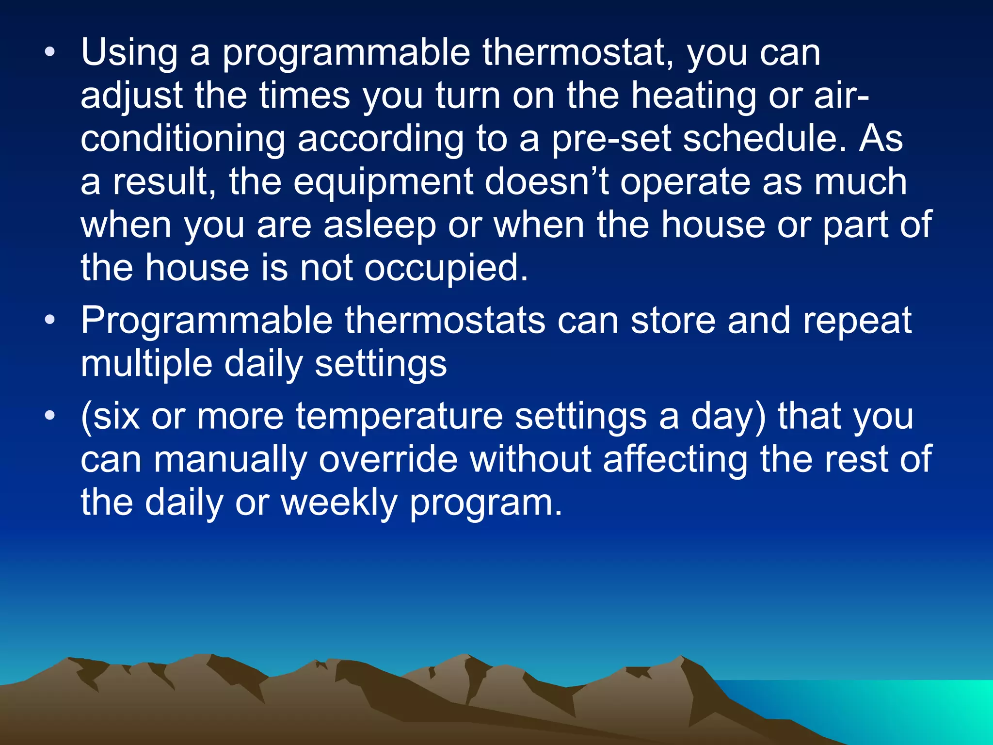 Using a programmable thermostat, you can adjust the times you turn on the heating or air-conditioning according to a pre-set schedule. As a result, the equipment doesn’t operate as much when you are asleep or when the house or part of the house is not occupied. Programmable thermostats can store and repeat multiple daily settings (six or more temperature settings a day) that you can manually override without affecting the rest of the daily or weekly program.  
