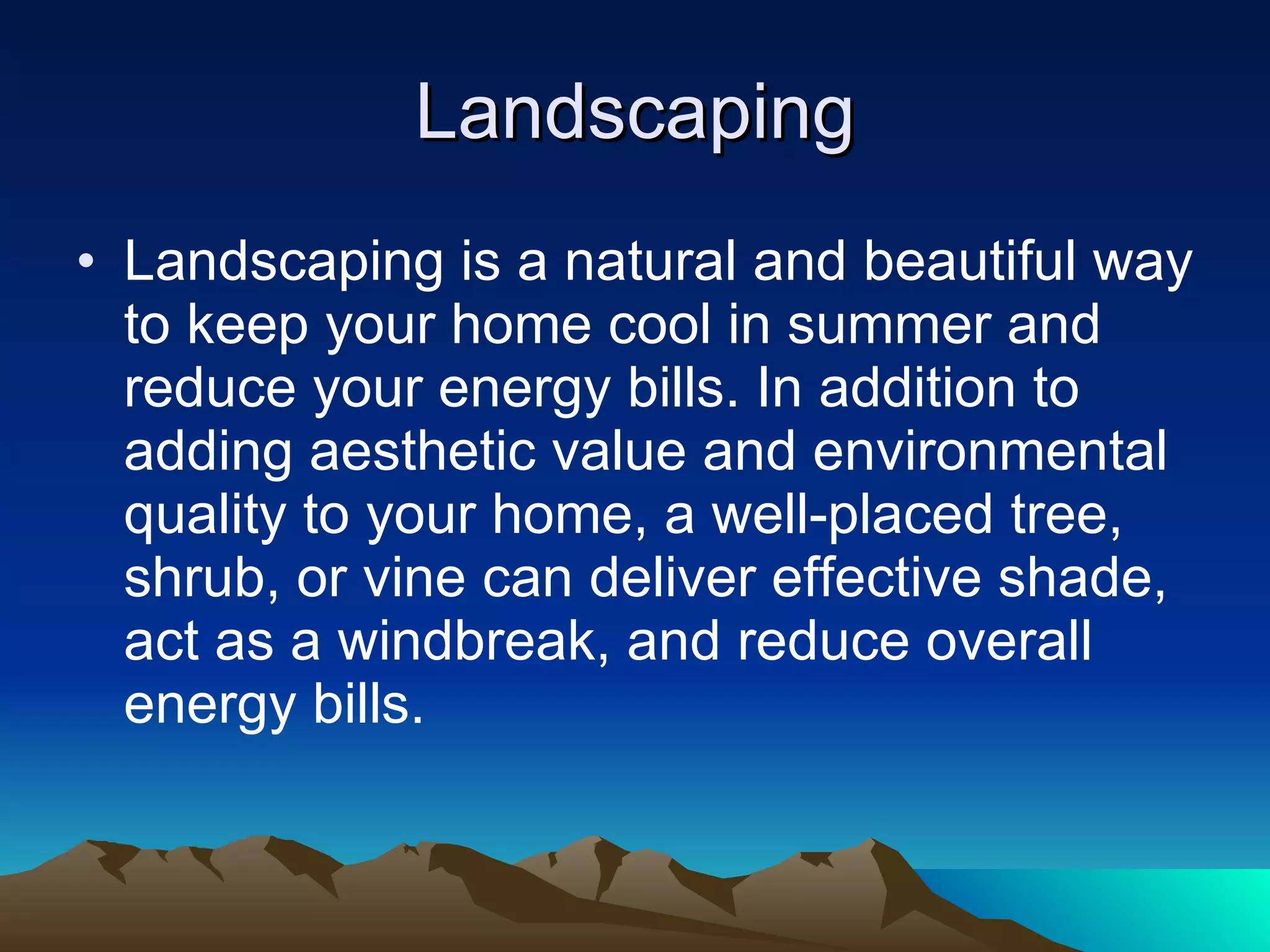 Landscaping Landscaping is a natural and beautiful way to keep your home cool in summer and reduce your energy bills. In addition to adding aesthetic value and environmental quality to your home, a well-placed tree, shrub, or vine can deliver effective shade, act as a windbreak, and reduce overall energy bills. 