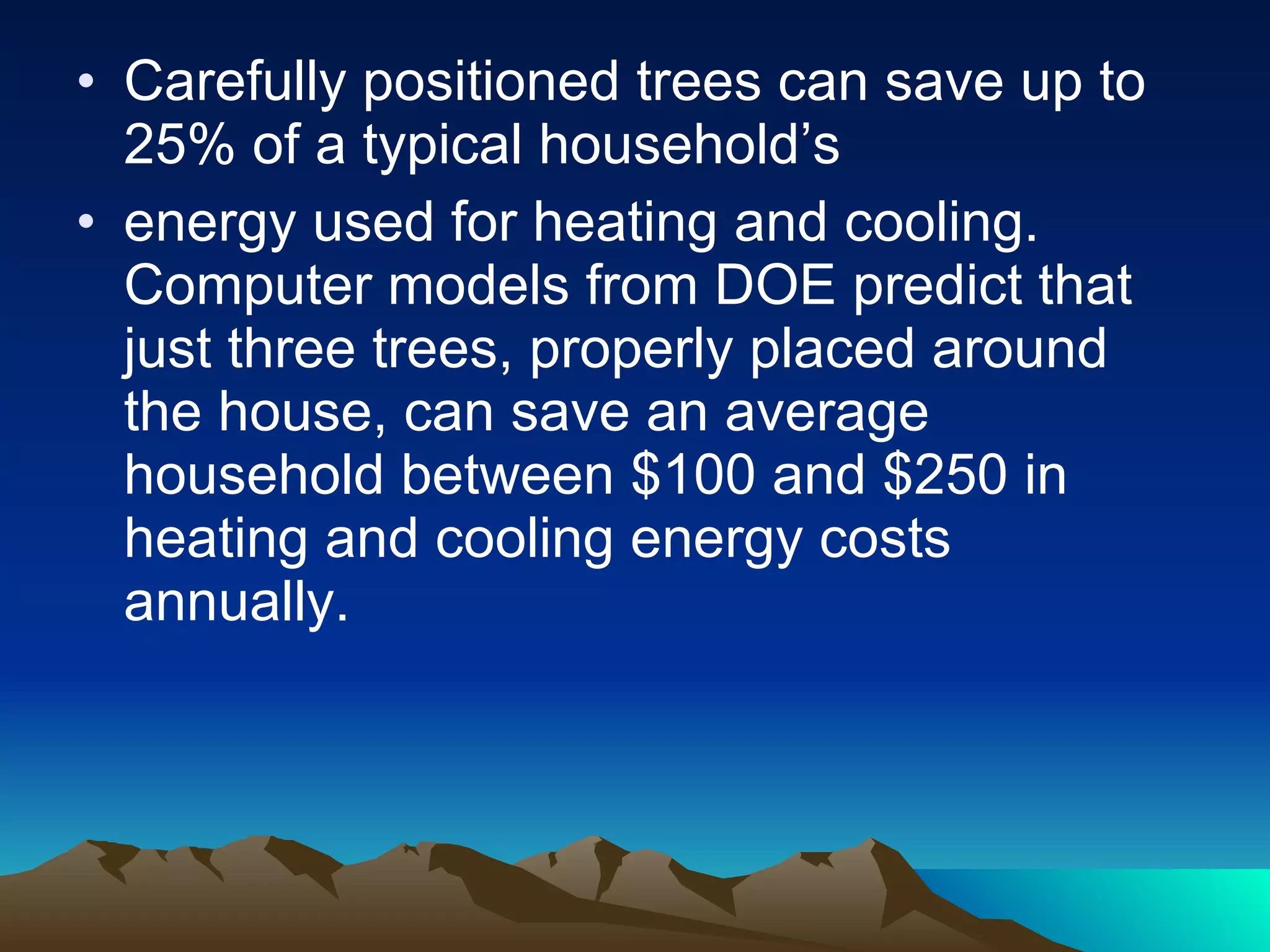 Carefully positioned trees can save up to 25% of a typical household’s energy used for heating and cooling. Computer models from DOE predict that just three trees, properly placed around the house, can save an average household between $100 and $250 in heating and cooling energy costs annually. 