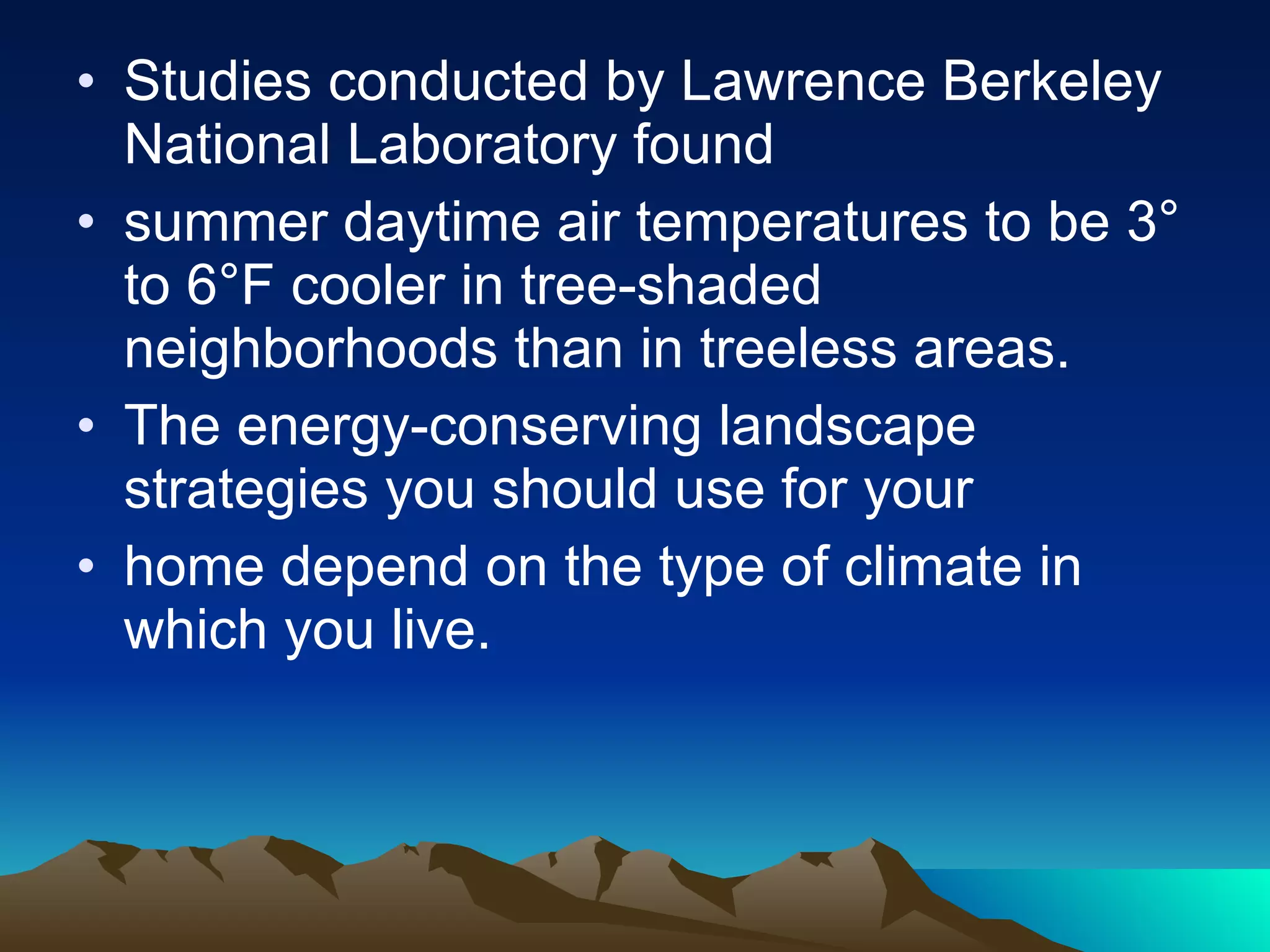 Studies conducted by Lawrence Berkeley National Laboratory found summer daytime air temperatures to be 3° to 6°F cooler in tree-shaded neighborhoods than in treeless areas. The energy-conserving landscape strategies you should use for your home depend on the type of climate in which you live. 