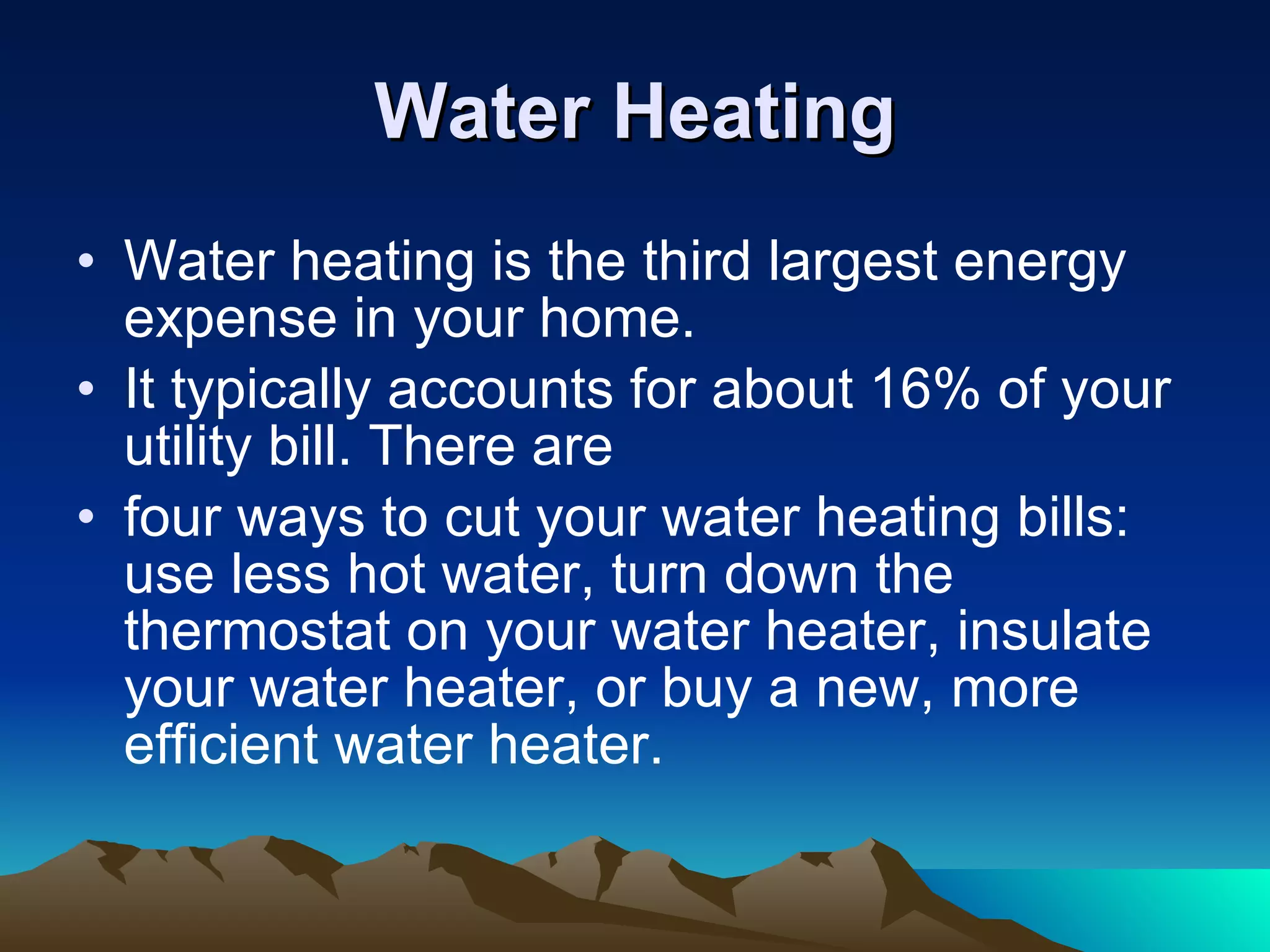 Water Heating Water heating is the third largest energy expense in your home. It typically accounts for about 16% of your utility bill. There are four ways to cut your water heating bills: use less hot water, turn down the thermostat on your water heater, insulate your water heater, or buy a new, more efficient water heater. 