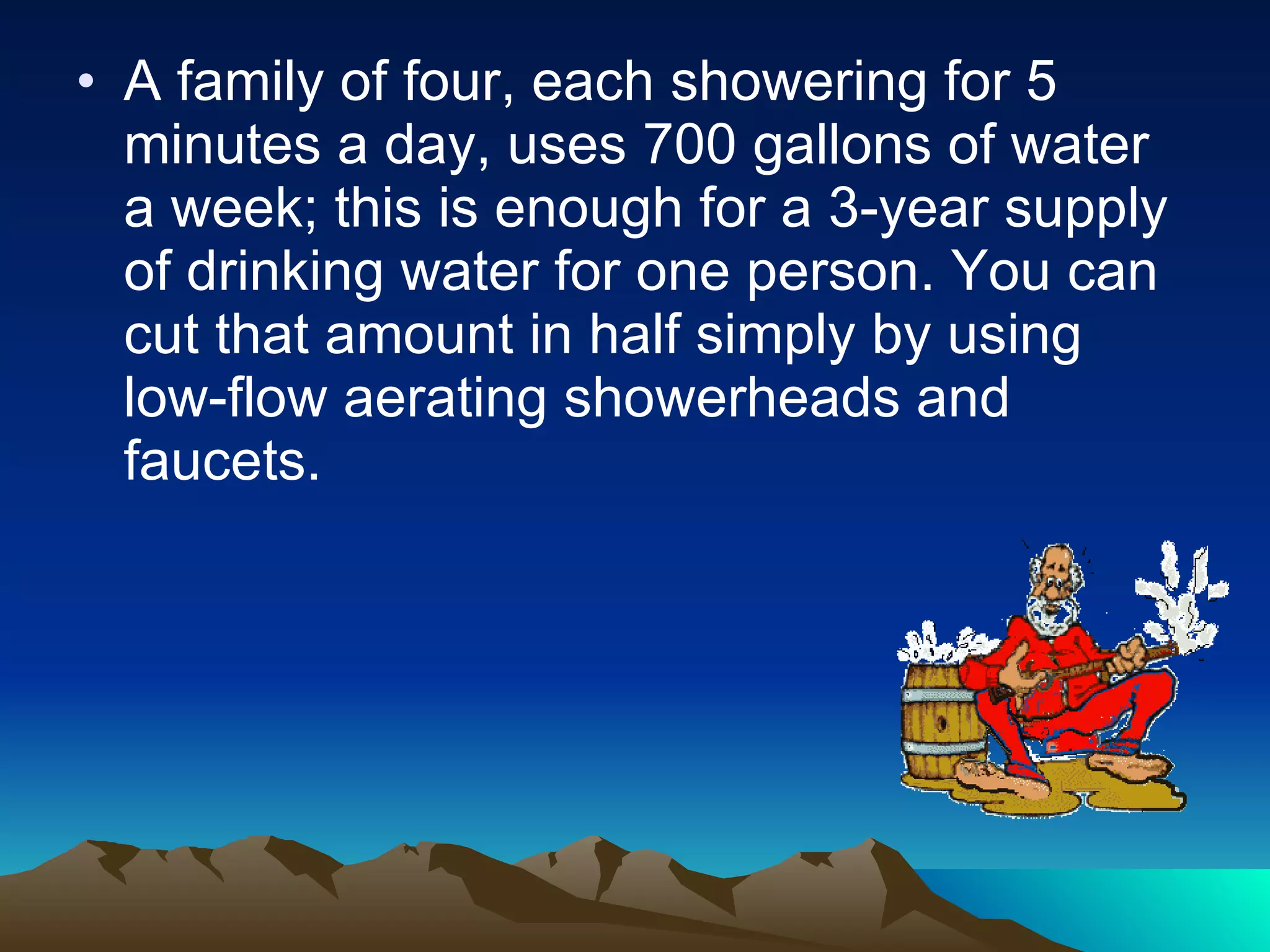 A family of four, each showering for 5 minutes a day, uses 700 gallons of water a week; this is enough for a 3-year supply of drinking water for one person. You can cut that amount in half simply by using low-flow aerating showerheads and faucets. 