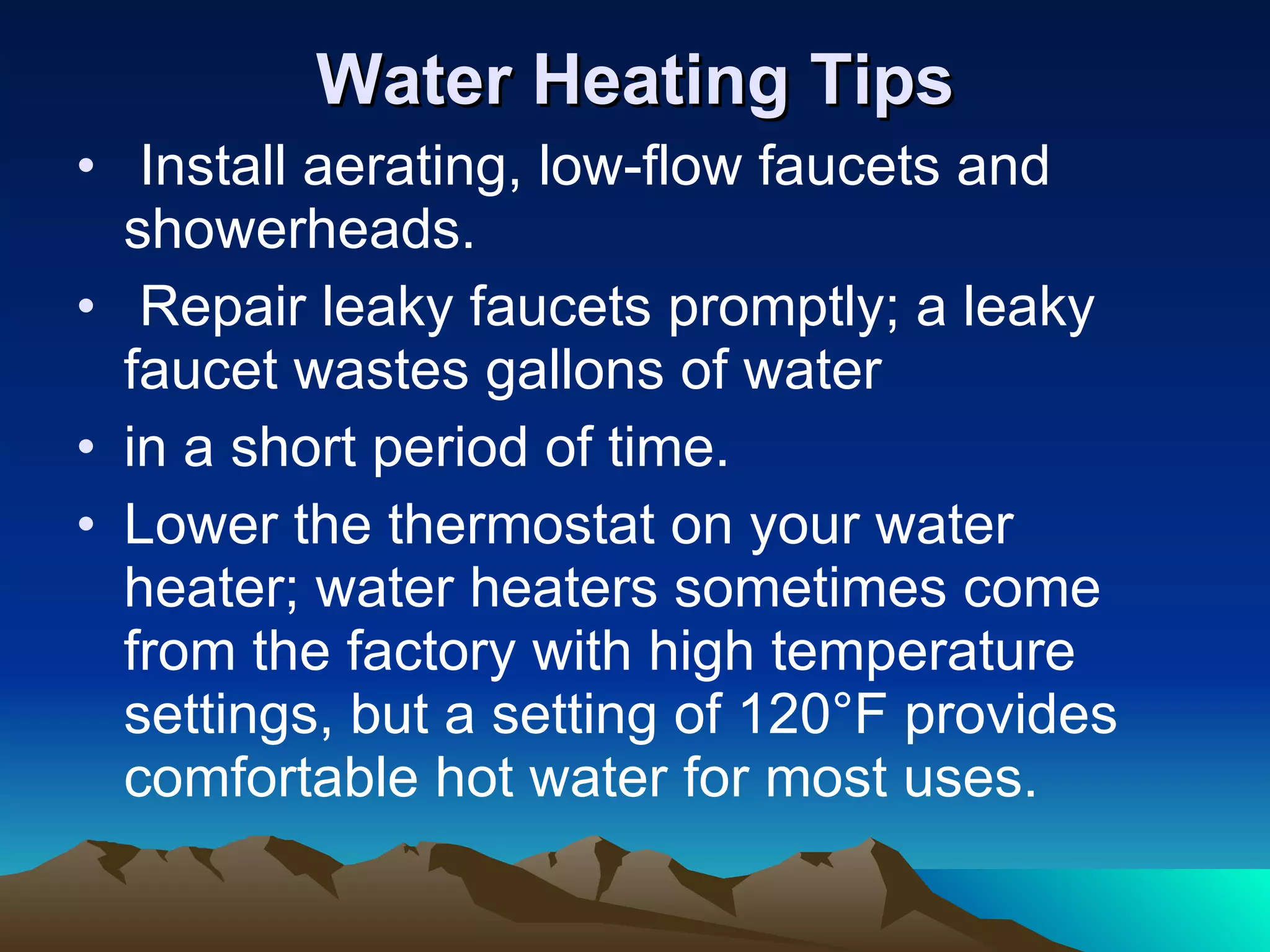 Water Heating Tips Install aerating, low-flow faucets and showerheads. Repair leaky faucets promptly; a leaky faucet wastes gallons of water in a short period of time. Lower the thermostat on your water heater; water heaters sometimes come from the factory with high temperature settings, but a setting of 120°F provides comfortable hot water for most uses.  
