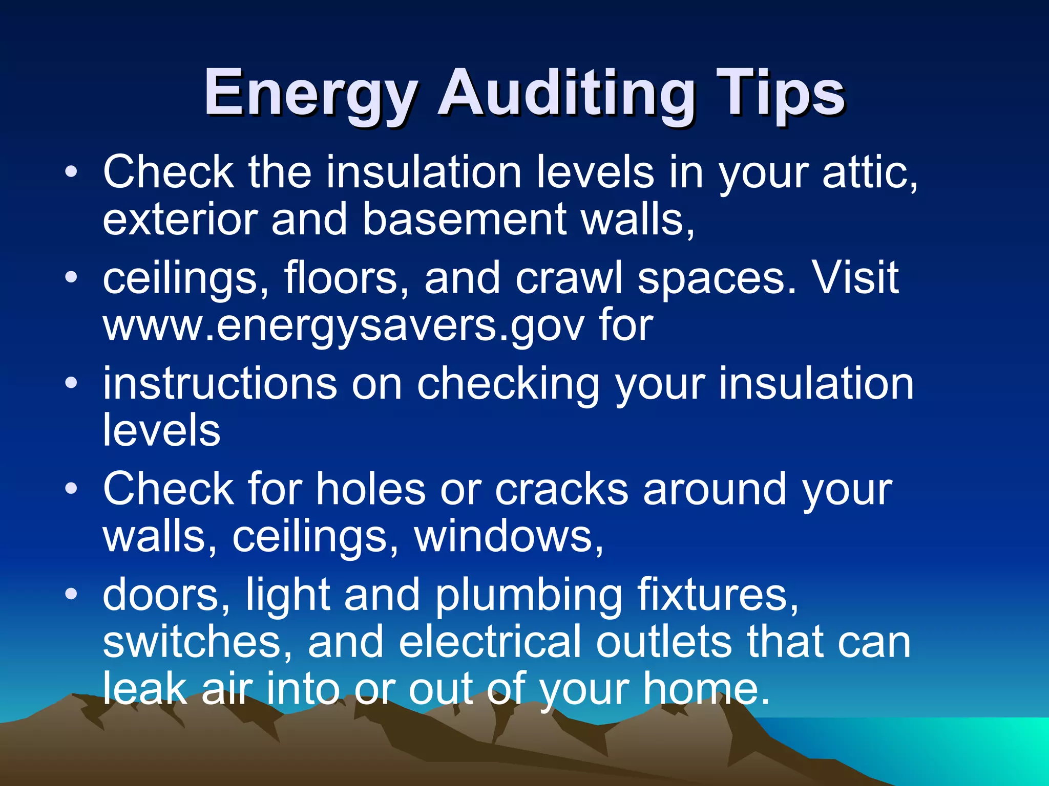 Energy Auditing Tips Check the insulation levels in your attic, exterior and basement walls, ceilings, floors, and crawl spaces. Visit www.energysavers.gov for instructions on checking your insulation levels  Check for holes or cracks around your walls, ceilings, windows, doors, light and plumbing fixtures, switches, and electrical outlets that can leak air into or out of your home. 