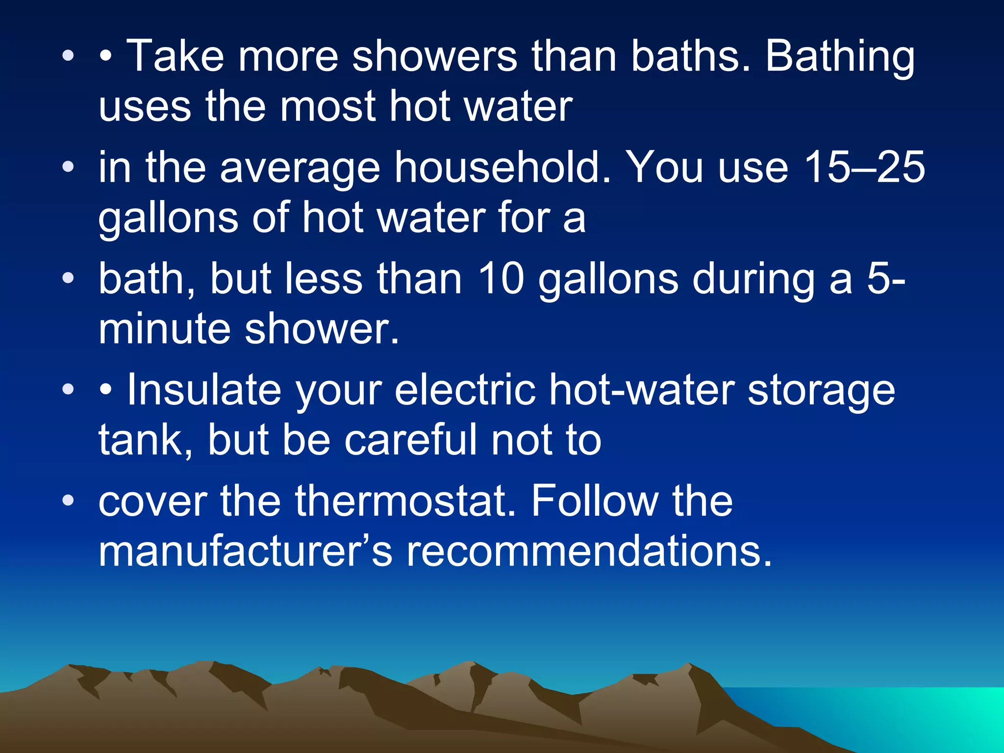 • Take more showers than baths. Bathing uses the most hot water in the average household. You use 15–25 gallons of hot water for a bath, but less than 10 gallons during a 5-minute shower. • Insulate your electric hot-water storage tank, but be careful not to cover the thermostat. Follow the manufacturer’s recommendations. 
