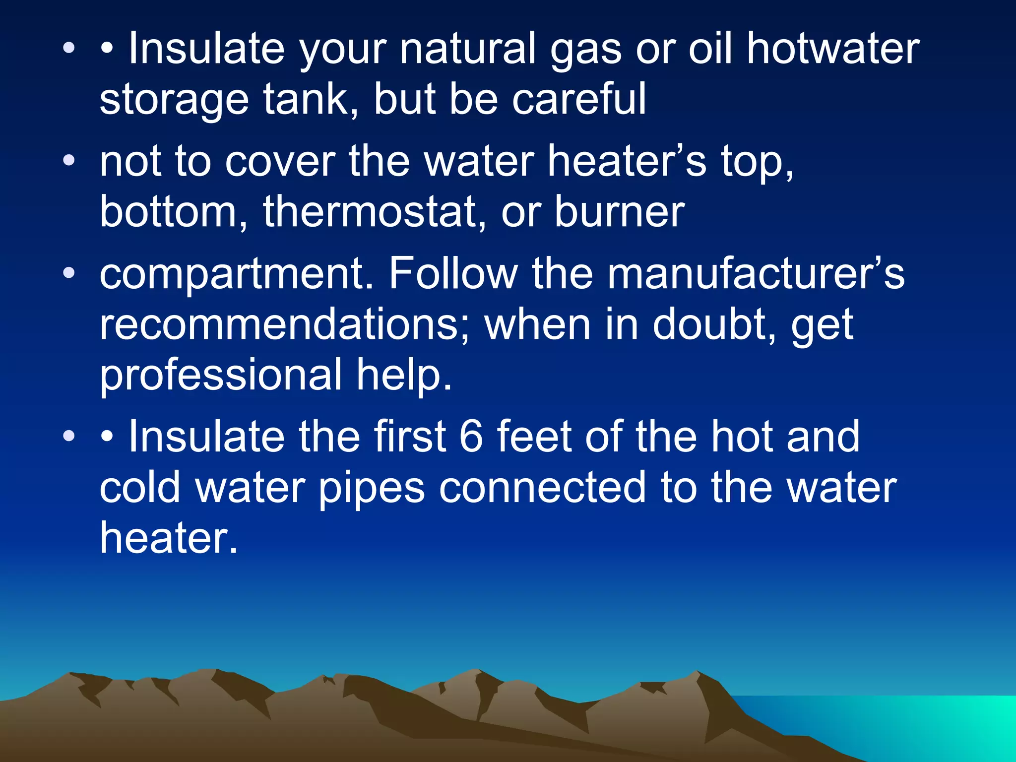 •  Insulate your natural gas or oil hotwater storage tank, but be careful not to cover the water heater’s top, bottom, thermostat, or burner compartment. Follow the manufacturer’s recommendations; when in doubt, get professional help. •  Insulate the first 6 feet of the hot and cold water pipes connected to the water heater. 