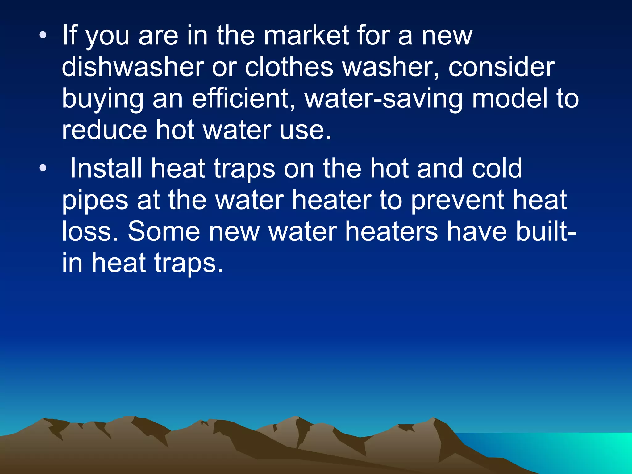 If you are in the market for a new dishwasher or clothes washer, consider buying an efficient, water-saving model to reduce hot water use.  Install heat traps on the hot and cold pipes at the water heater to prevent heat loss. Some new water heaters have built-in heat traps. 
