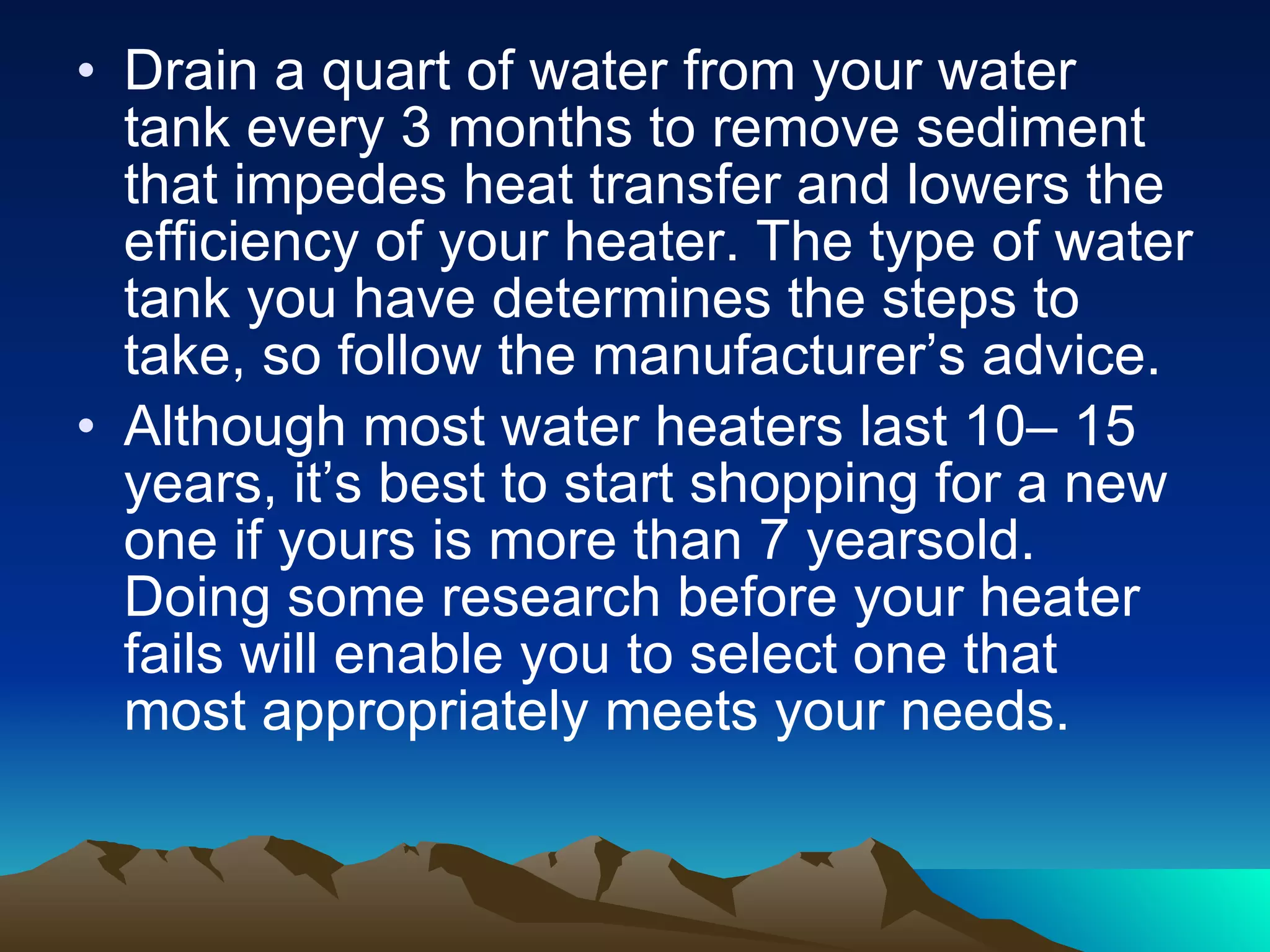 Drain a quart of water from your water tank every 3 months to remove sediment that impedes heat transfer and lowers the efficiency of your heater. The type of water tank you have determines the steps to take, so follow the manufacturer’s advice. Although most water heaters last 10– 15 years, it’s best to start shopping for a new one if yours is more than 7 yearsold. Doing some research before your heater fails will enable you to select one that most appropriately meets your needs.  
