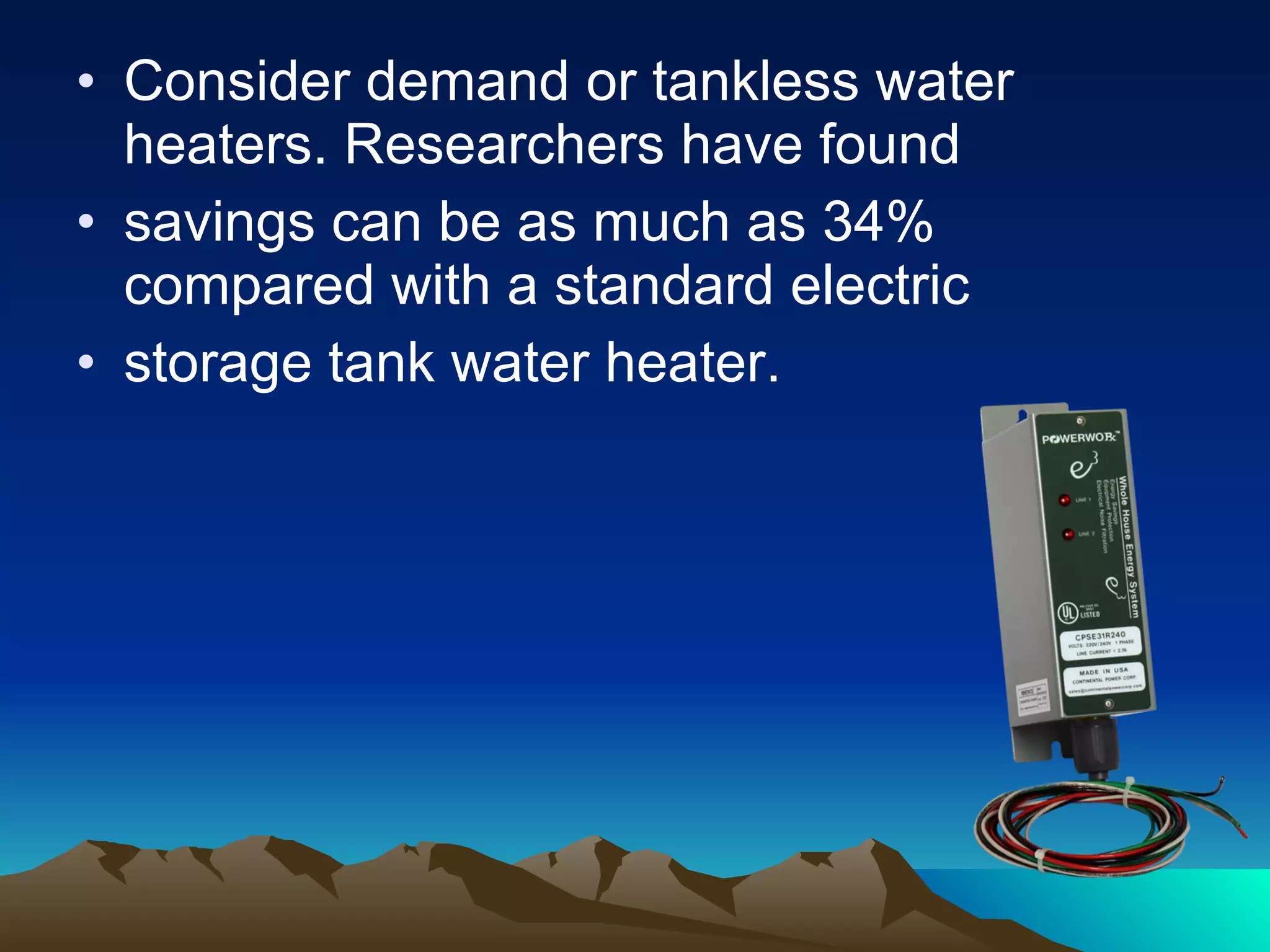 Consider demand or tankless water heaters. Researchers have found savings can be as much as 34% compared with a standard electric storage tank water heater. 
