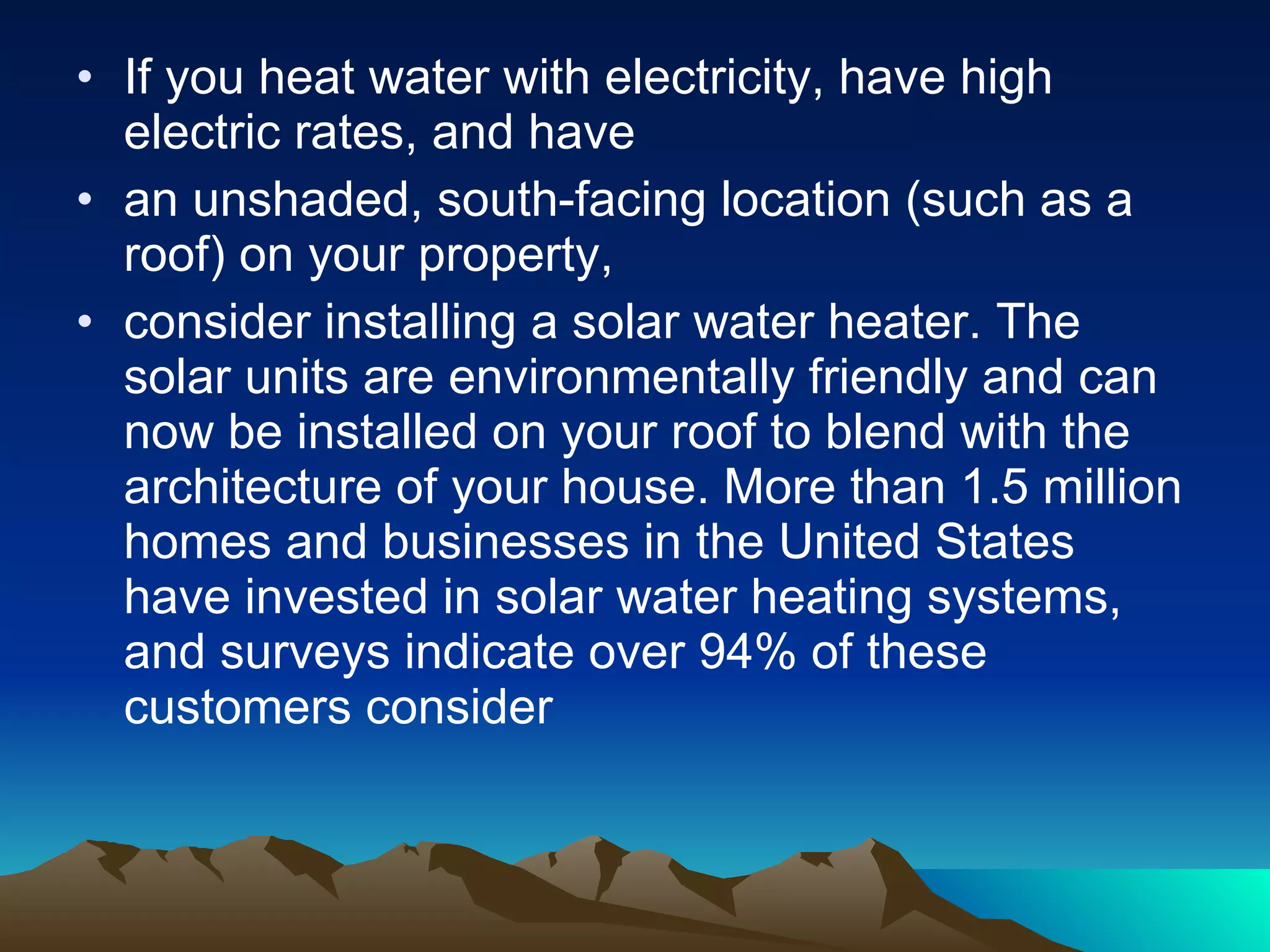 If you heat water with electricity, have high electric rates, and have an unshaded, south-facing location (such as a roof) on your property, consider installing a solar water heater. The solar units are environmentally friendly and can now be installed on your roof to blend with the architecture of your house. More than 1.5 million homes and businesses in the United States have invested in solar water heating systems, and surveys indicate over 94% of these customers consider 