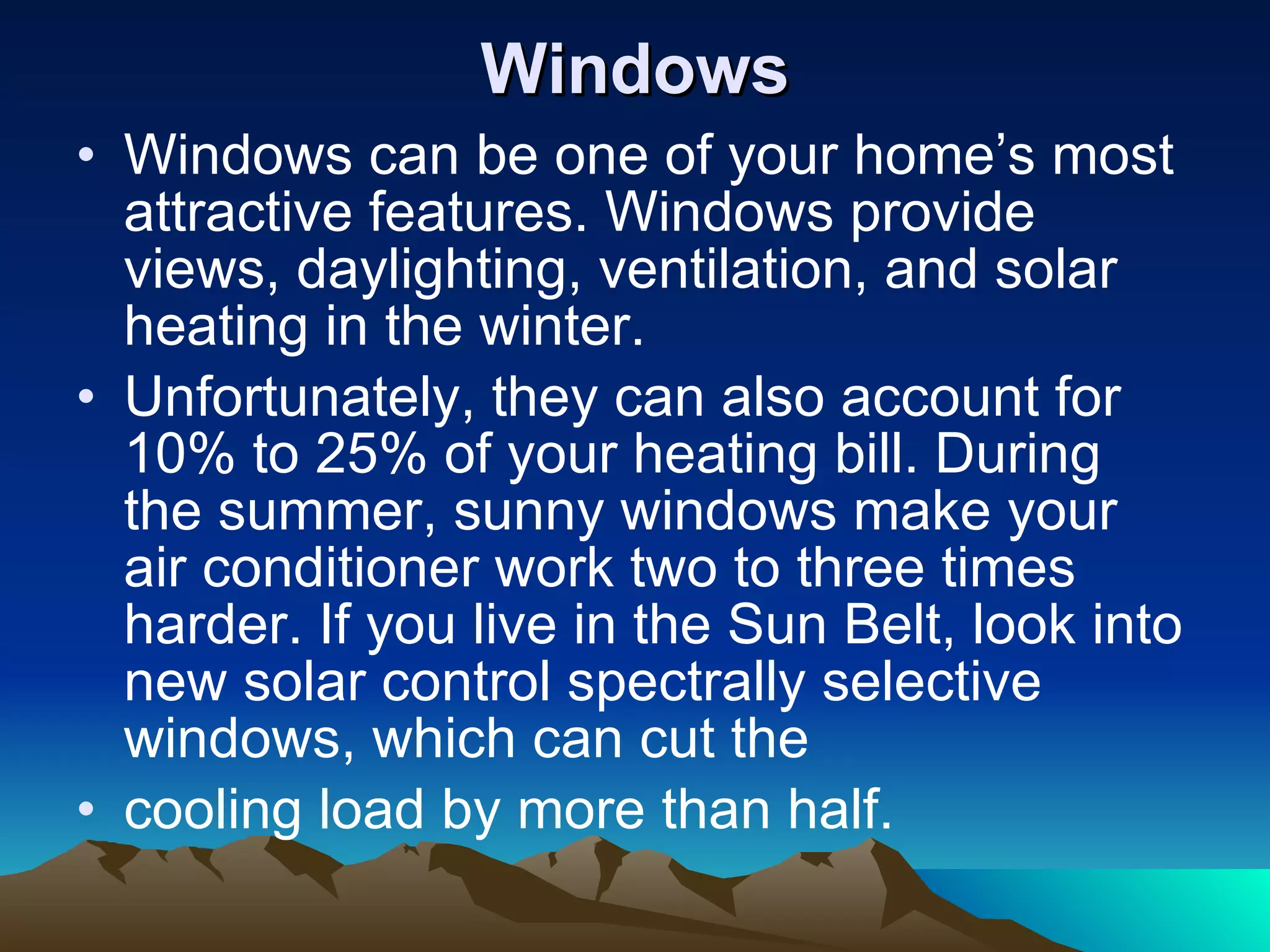 Windows Windows can be one of your home’s most attractive features. Windows provide views, daylighting, ventilation, and solar heating in the winter. Unfortunately, they can also account for 10% to 25% of your heating bill. During the summer, sunny windows make your air conditioner work two to three times harder. If you live in the Sun Belt, look into new solar control spectrally selective windows, which can cut the cooling load by more than half. 