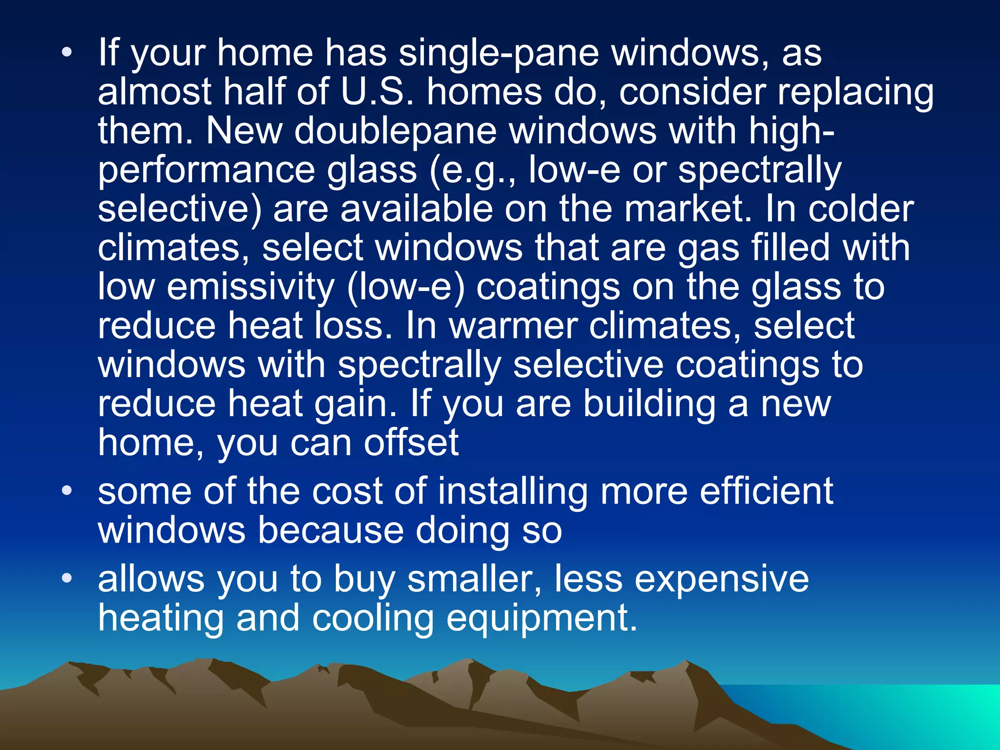 If your home has single-pane windows, as almost half of U.S. homes do, consider replacing them. New doublepane windows with high-performance glass (e.g., low-e or spectrally selective) are available on the market. In colder climates, select windows that are gas filled with low emissivity (low-e) coatings on the glass to reduce heat loss. In warmer climates, select windows with spectrally selective coatings to reduce heat gain. If you are building a new home, you can offset some of the cost of installing more efficient windows because doing so allows you to buy smaller, less expensive heating and cooling equipment. 