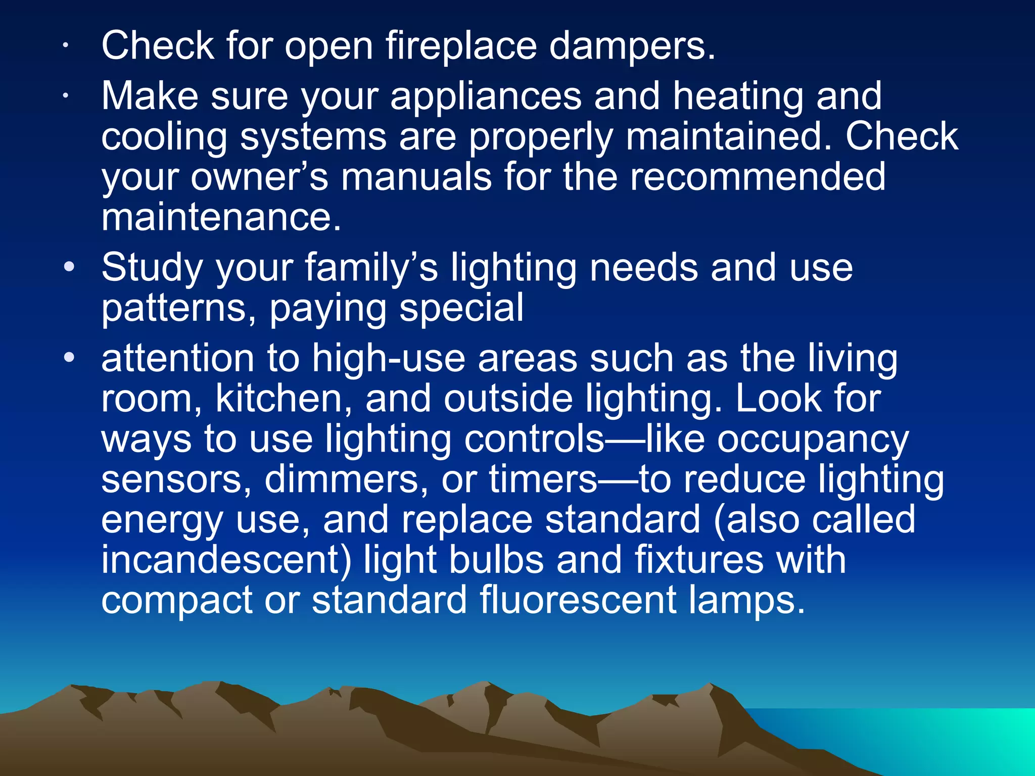 Check for open fireplace dampers.  Make sure your appliances and heating and cooling systems are properly maintained. Check your owner’s manuals for the recommended maintenance.  Study your family’s lighting needs and use patterns, paying special attention to high-use areas such as the living room, kitchen, and outside lighting. Look for ways to use lighting controls—like occupancy sensors, dimmers, or timers—to reduce lighting energy use, and replace standard (also called incandescent) light bulbs and fixtures with compact or standard fluorescent lamps. 