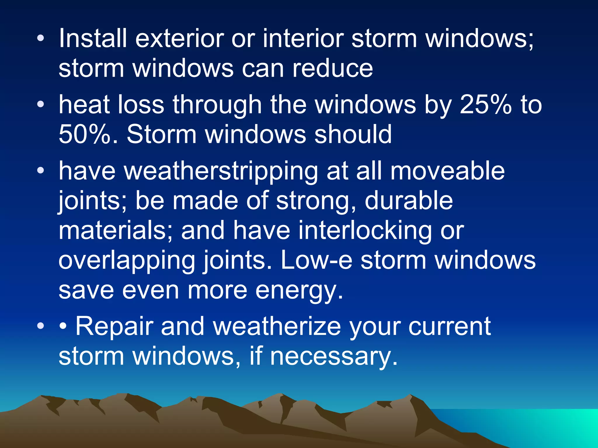 Install exterior or interior storm windows; storm windows can reduce heat loss through the windows by 25% to 50%. Storm windows should have weatherstripping at all moveable joints; be made of strong, durable materials; and have interlocking or overlapping joints. Low-e storm windows save even more energy. •  Repair and weatherize your current storm windows, if necessary. 