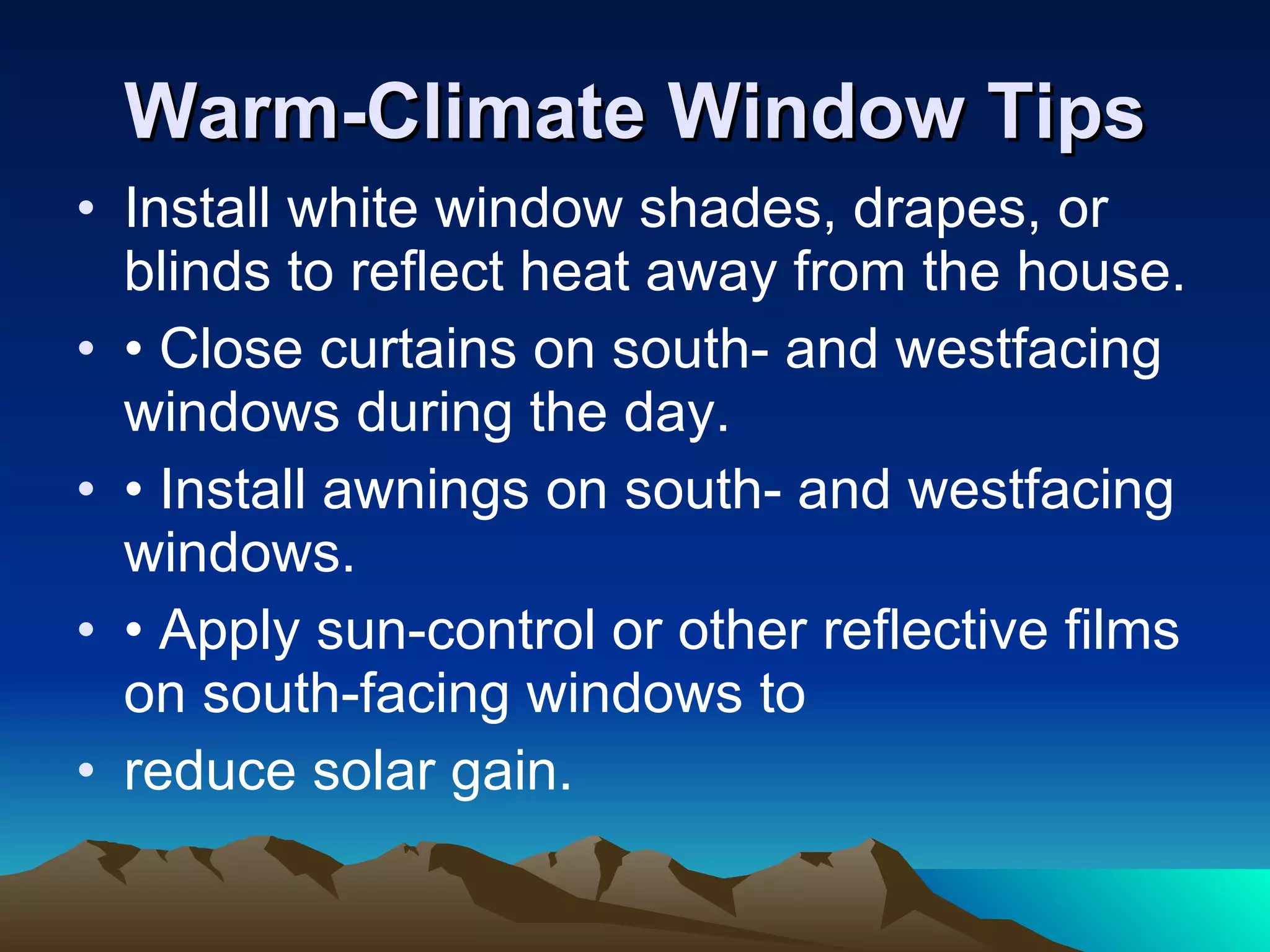 Warm-Climate Window Tips Install white window shades, drapes, or blinds to reflect heat away from the house. •  Close curtains on south- and westfacing windows during the day. •  Install awnings on south- and westfacing windows. •  Apply sun-control or other reflective films on south-facing windows to reduce solar gain. 