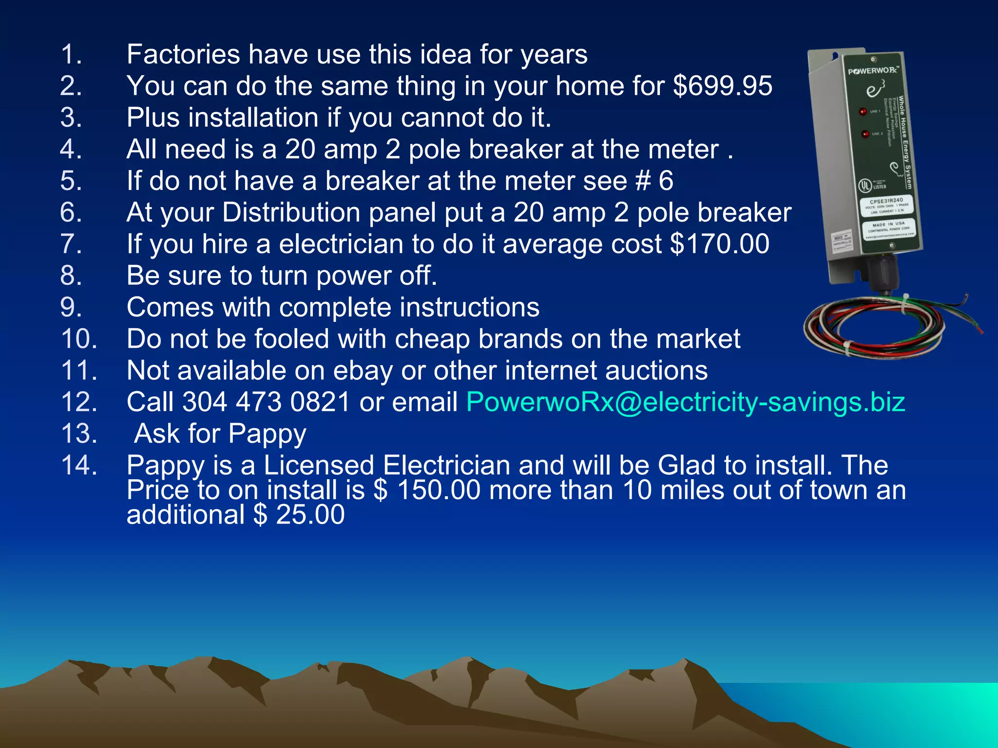 Factories have use this idea for years You can do the same thing in your home for $699.95 Plus installation if you cannot do it. All need is a 20 amp 2 pole breaker at the meter . If do not have a breaker at the meter see # 6 At your Distribution panel put a 20 amp 2 pole breaker If you hire a electrician to do it average cost $170.00 Be sure to turn power off. Comes with complete instructions Do not be fooled with cheap brands on the market Not available on ebay or other internet auctions Call 304 473 0821 or email  [email_address] Ask for Pappy Pappy is a Licensed Electrician and will be Glad to install. The Price to on install is $ 150.00 more than 10 miles out of town an additional $ 25.00 