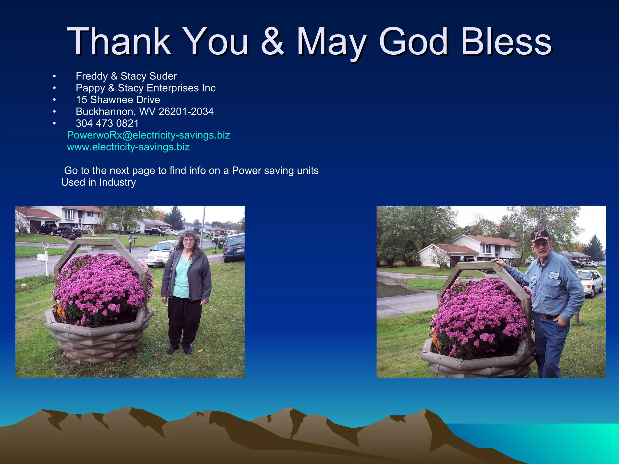 Thank You & May God Bless Freddy & Stacy Suder Pappy & Stacy Enterprises Inc 15 Shawnee Drive Buckhannon, WV 26201-2034 304 473 0821 [email_address] www.electricity-savings.biz Go to the next page to find info on a Power saving units Used in Industry 