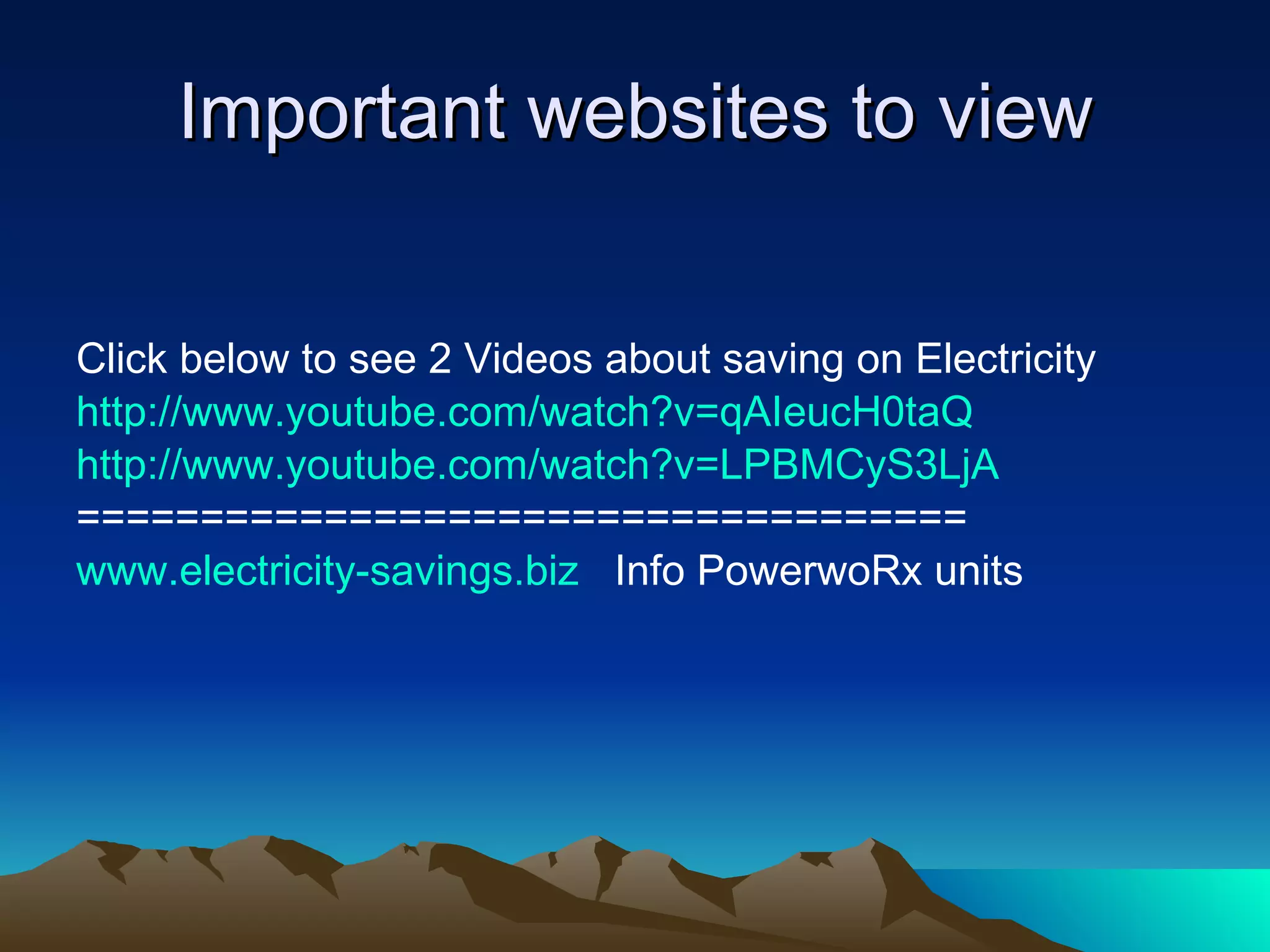 Important websites to view Click below to see 2 Videos about saving on Electricity http://www.youtube.com/watch?v=qAIeucH0taQ http://www.youtube.com/watch?v=LPBMCyS3LjA ==================================== www.electricity-savings.biz   Info PowerwoRx units 
