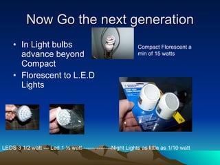 Now Go the next generation In Light bulbs advance beyond Compact Florescent to L.E.D Lights LEDS 3 1/2 watt --- Led 1 ½ watt----------------Night Lights as little as 1/10 watt Compact Florescent a min of 15 watts  