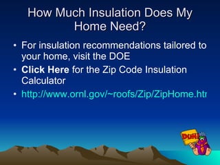 Long-Term Savings Tip One of the most cost-effective ways to make your home more comfortable year-round is to add insulation to your attic. Adding insulation to the attic is relatively easy and very cost effective. To find out if you have enough attic insulation, measure the thickness of the insulation. If it is less than R-22 (7 inches of fiber glass or rock wool or 6 inches of cellulose), you could probably benefit by adding more. Most U.S. homes should have between R-22 and R-49 insulation in the attic. 