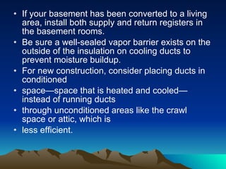 Duct Tips Check your ducts for air leaks. First, look for sections that should be joined but have separated and then look for obvious holes. If you use tape to seal your ducts, avoid cloth-backed, rubber adhesive duct tape, which tends to fail quickly. Researchers recommend other products to seal ducts: mastic, butyl tape, foil tape, or other heat approved tapes. Look for tape with the Underwriters Laboratories logo.  