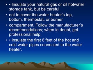 Water Heating Tips Install aerating, low-flow faucets and showerheads. Repair leaky faucets promptly; a leaky faucet wastes gallons of water in a short period of time. Lower the thermostat on your water heater; water heaters sometimes come from the factory with high temperature settings, but a setting of 120°F provides comfortable hot water for most uses.  