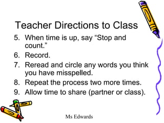 Ms Edwards
Teacher Directions to Class
5. When time is up, say “Stop and
count.”
6. Record.
7. Reread and circle any words you think
you have misspelled.
8. Repeat the process two more times.
9. Allow time to share (partner or class).
 