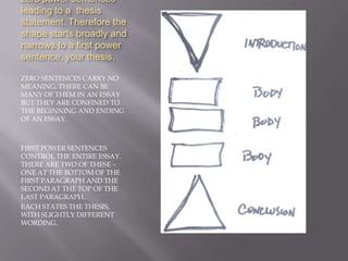 The introduction has zero power sentences leading to a  thesis statement. Therefore the shape starts broadly and narrows to a first power sentence, your thesis.ZERO SENTENCES CARRY NO MEANING. THERE CAN BE MANY OF THEM IN AN ESSAY BUT THEY ARE CONFINED TO THE BEGINNING AND ENDING OF AN ESSAY.FIRST POWER SENTENCES CONTROL THE ENTIRE ESSAY. THERE ARE TWO OF THESE – ONE AT THE BOTTOM OF THE FIRST PARAGRAPH AND THE SECOND AT THE TOP OF THE LAST PARAGRAPH..EACH STATES THE THESIS, WITH SLIGHTLY DIFFERENT WORDING.