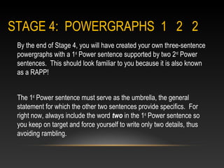 STAGE 4: POWERGRAPHS 1 2 2
By the end of Stage 4, you will have created your own three-sentence
powergraphs with a 1st
Power sentence supported by two 2nd
Power
sentences. This should look familiar to you because it is also known
as a RAPP!
The 1st
Power sentence must serve as the umbrella, the general
statement for which the other two sentences provide specifics. For
right now, always include the word two in the 1st
Power sentence so
you keep on target and force yourself to write only two details, thus
avoiding rambling.
 