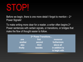 STOP!
Before we begin, there is one more detail I forgot to mention – 2nd
Power Signals!
To make writing more clear for a reader, a writer often begins 2nd
Power sentences with certain signals, or transitions, or bridges that
make the flow of thought easier to follow.
2nd
Power Transitions…
one first moreover
another second furthermore
also third above all
finally besides in addition to
to begin with
 