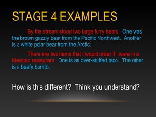 STAGE 4 EXAMPLES
By the stream stood two large furry bears. One was
the brown grizzly bear from the Pacific Northwest. Another
is a white polar bear from the Arctic.
There are two items that I would order if I were in a
Mexican restaurant. One is an over-stuffed taco. The other
is a beefy burrito.
How is this different? Think you understand?
 