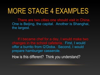MORE STAGE 4 EXAMPLES
There are two cities one should visit in China.
One is Beijing, the capital. Another is Shanghai,
the largest.
If I became chef for a day, I would make two
changes in the school cafeteria. First, I would
offer a burrito from Q’Doba. Second, I would
prepare hamburger casserole.
How is this different? Think you understand?
 