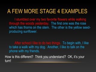 A FEW MORE STAGE 4 EXAMPLES
I stumbled over my two favorite flowers while walking
through the woods yesterday. The first one was the rose
which has thorns on the stem. The other is the yellow seed-
producing sunflower.
After school I like to do two things. To begin with, I like
to take a walk with my dog. Another, I like to talk on the
phone with my friends.
How is this different? Think you understand? OK, it’s your
turn!
 