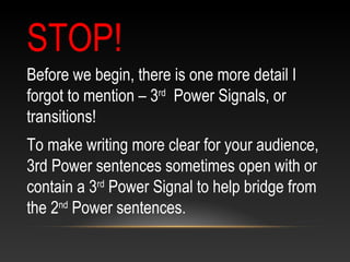 STOP!
Before we begin, there is one more detail I
forgot to mention – 3rd
Power Signals, or
transitions!
To make writing more clear for your audience,
3rd Power sentences sometimes open with or
contain a 3rd
Power Signal to help bridge from
the 2nd
Power sentences.
 