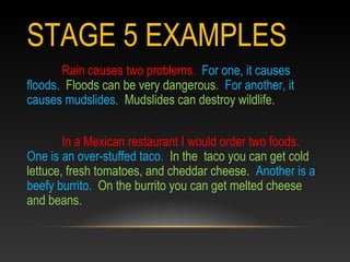 STAGE 5 EXAMPLES
Rain causes two problems. For one, it causes
floods. Floods can be very dangerous. For another, it
causes mudslides. Mudslides can destroy wildlife.
In a Mexican restaurant I would order two foods.
One is an over-stuffed taco. In the taco you can get cold
lettuce, fresh tomatoes, and cheddar cheese. Another is a
beefy burrito. On the burrito you can get melted cheese
and beans.
 