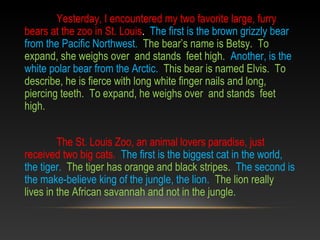 Yesterday, I encountered my two favorite large, furry
bears at the zoo in St. Louis. The first is the brown grizzly bear
from the Pacific Northwest. The bear’s name is Betsy. To
expand, she weighs over and stands feet high. Another, is the
white polar bear from the Arctic. This bear is named Elvis. To
describe, he is fierce with long white finger nails and long,
piercing teeth. To expand, he weighs over and stands feet
high.
The St. Louis Zoo, an animal lovers paradise, just
received two big cats. The first is the biggest cat in the world,
the tiger. The tiger has orange and black stripes. The second is
the make-believe king of the jungle, the lion. The lion really
lives in the African savannah and not in the jungle.
 