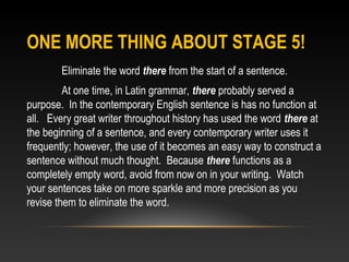 ONE MORE THING ABOUT STAGE 5!
Eliminate the word there from the start of a sentence.
At one time, in Latin grammar, there probably served a
purpose. In the contemporary English sentence is has no function at
all. Every great writer throughout history has used the word there at
the beginning of a sentence, and every contemporary writer uses it
frequently; however, the use of it becomes an easy way to construct a
sentence without much thought. Because there functions as a
completely empty word, avoid from now on in your writing. Watch
your sentences take on more sparkle and more precision as you
revise them to eliminate the word.
 