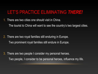 LET’S PRACTICE ELIMINATING THERE!
1. There are two cities one should visit in China.
The tourist to China will want to see the country’s two largest cities.
2. There are two royal families still enduring in Europe.
Two prominent royal families still endure in Europe.
3. There are two people I consider my personal heroes.
Two people, I consider to be personal heroes, influence my life.
 