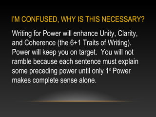 I’M CONFUSED, WHY IS THIS NECESSARY?
Writing for Power will enhance Unity, Clarity,
and Coherence (the 6+1 Traits of Writing).
Power will keep you on target. You will not
ramble because each sentence must explain
some preceding power until only 1st
Power
makes complete sense alone.
 