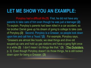 LET ME SHOW YOU AN EXAMPLE:
Ponyboy had a difficult life.(1) First, he did not have any
parents to take care of him even though he was just a teenager.(2)
To explain, Ponyboy’s parents had been killed in a car accident, so
his brother Darrel gave up his dream of going to college to take care
of Ponyboy.(3) Second, Ponyboy is a Greaser, so people look down
upon him and call him a “hood.”(2) For example, Ponyboy says,
“Greasers are almost like hoods; we steal things and drive old
souped-up cars and hold up gas stations and have a gang fight once
in a while.(3) I don’t mean I do things like that.” (3) (The Outsiders,
p. 3) Even though Ponyboy doesn’t do those things, he is still looked
down upon for being a Greaser. (3)
 