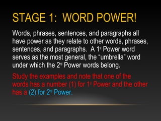 STAGE 1: WORD POWER!
Words, phrases, sentences, and paragraphs all
have power as they relate to other words, phrases,
sentences, and paragraphs. A 1st
Power word
serves as the most general, the “umbrella” word
under which the 2nd
Power words belong.
Study the examples and note that one of the
words has a number (1) for 1st
Power and the other
has a (2) for 2nd
Power.
 
