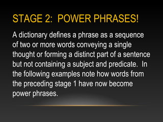 STAGE 2: POWER PHRASES!
A dictionary defines a phrase as a sequence
of two or more words conveying a single
thought or forming a distinct part of a sentence
but not containing a subject and predicate. In
the following examples note how words from
the preceding stage 1 have now become
power phrases.
 