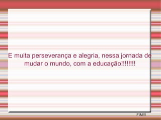 E muita perseverança e alegria, nessa jornada de mudar o mundo, com a educação!!!!!!!! FIM!!! 