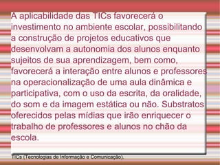 A aplicabilidade das TICs favorecerá o investimento no ambiente escolar, possibilitando a construção de projetos educativos que desenvolvam a autonomia dos alunos enquanto sujeitos de sua aprendizagem, bem como, favorecerá a interação entre alunos e professores na operacionalização de uma aula dinâmica e participativa, com o uso da escrita, da oralidade, do som e da imagem estática ou não. Substratos oferecidos pelas mídias que irão enriquecer o trabalho de professores e alunos no chão da escola. TICs (Tecnologias de Informação e Comunicação).  