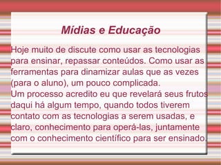 Mídias e Educação Hoje muito de discute como usar as tecnologias para ensinar, repassar conteúdos. Como usar as ferramentas para dinamizar aulas que as vezes (para o aluno), um pouco complicada. Um processo acredito eu que revelará seus frutos daqui há algum tempo, quando todos tiverem contato com as tecnologias a serem usadas, e claro, conhecimento para operá-las, juntamente com o conhecimento científico para ser ensinado. 