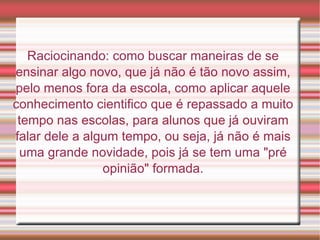 Raciocinando: como buscar maneiras de se ensinar algo novo, que já não é tão novo assim, pelo menos fora da escola, como aplicar aquele conhecimento cientifico que é repassado a muito tempo nas escolas, para alunos que já ouviram falar dele a algum tempo, ou seja, já não é mais uma grande novidade, pois já se tem uma "pré opinião" formada. 